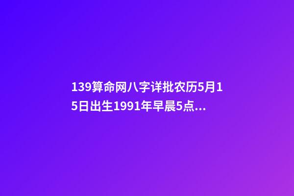 139算命网八字详批农历5月15日出生1991年早晨5点半左右 免费八字终身运程详批算命，生辰八字算命运